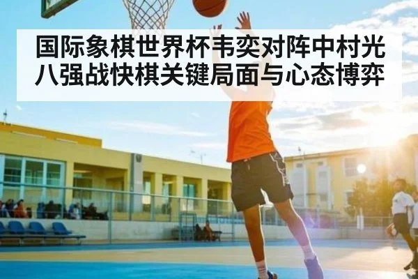国际象棋世界杯韦奕对阵中村光八强战快棋关键局面与心态博弈