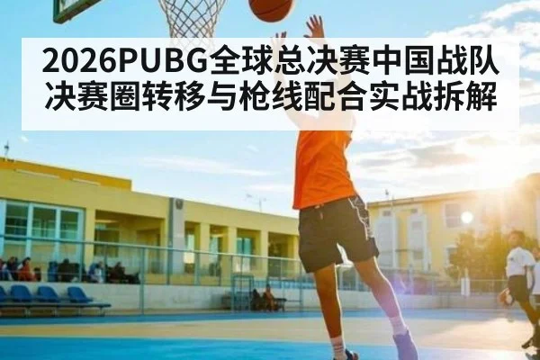 2026PUBG全球总决赛中国战队决赛圈转移与枪线配合实战拆解
